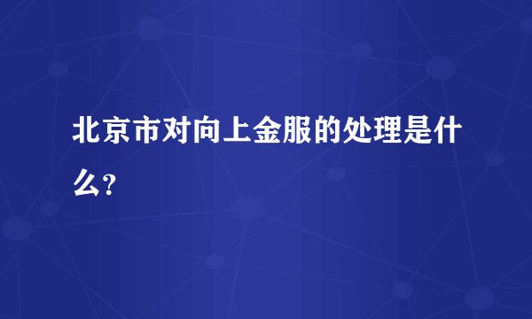 北京市对向上金服的处理是什么?