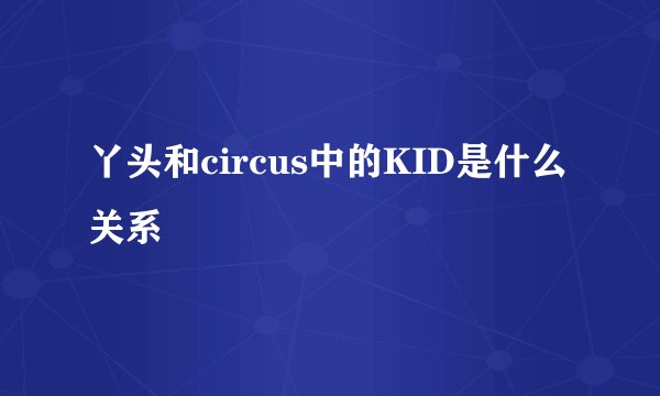 丫头和circus中的KID是什么关系