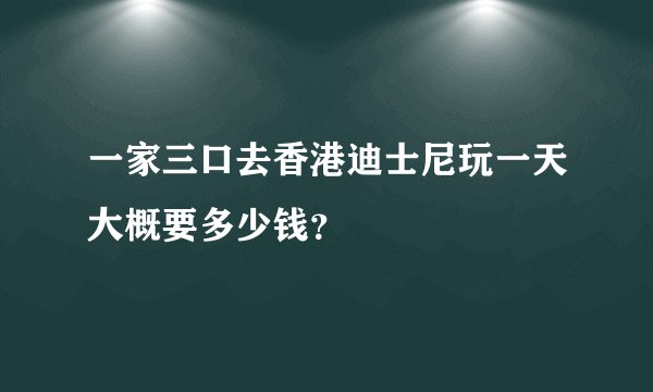 一家三口去香港迪士尼玩一天大概要多少钱？