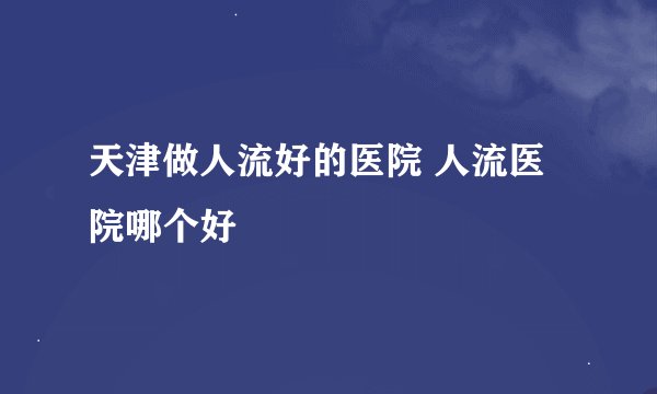天津做人流好的医院 人流医院哪个好