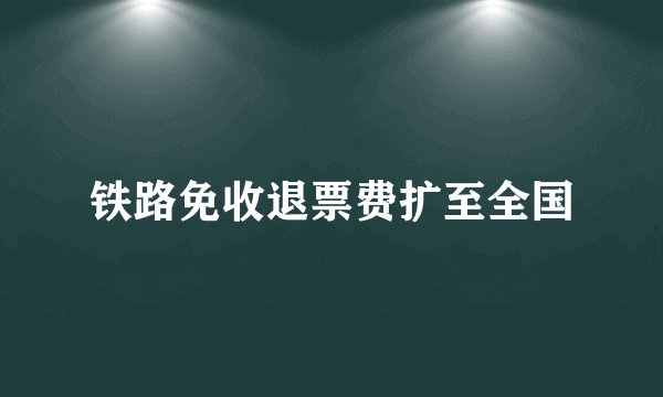 铁路免收退票费扩至全国