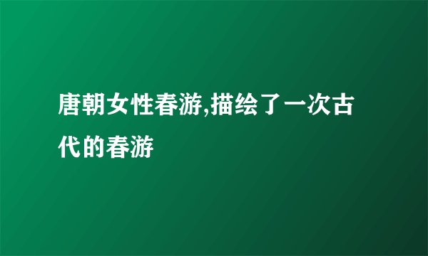 唐朝女性春游,描绘了一次古代的春游