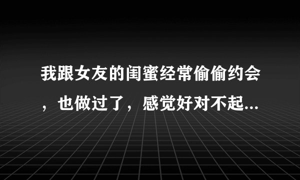 我跟女友的闺蜜经常偷偷约会，也做过了，感觉好对不起女友，昨天被女友看见聊天记录了，女友已经一天没理