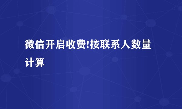 微信开启收费!按联系人数量计算