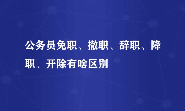 公务员免职、撤职、辞职、降职、开除有啥区别