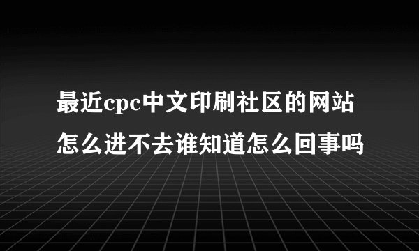 最近cpc中文印刷社区的网站怎么进不去谁知道怎么回事吗