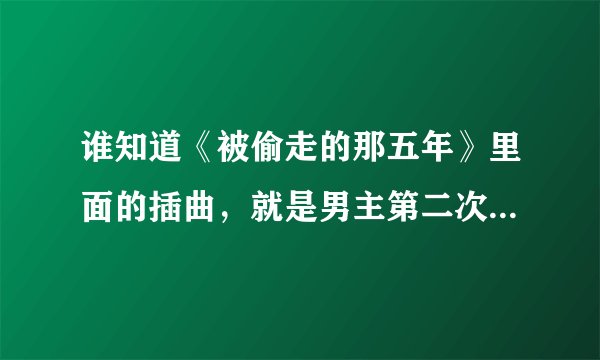 谁知道《被偷走的那五年》里面的插曲，就是男主第二次想女主求婚的插曲!