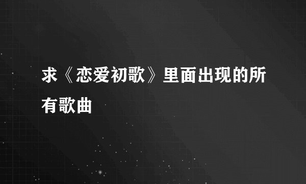 求《恋爱初歌》里面出现的所有歌曲