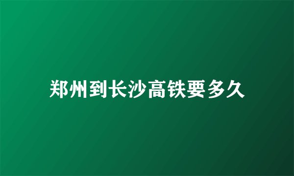 郑州到长沙高铁要多久
