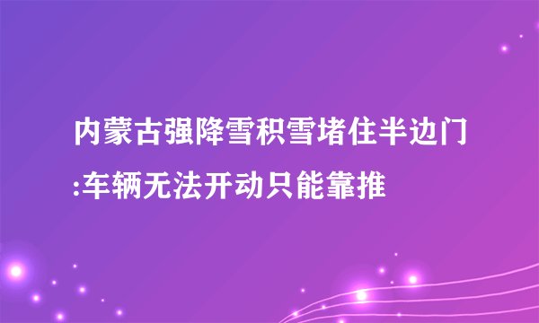 内蒙古强降雪积雪堵住半边门:车辆无法开动只能靠推