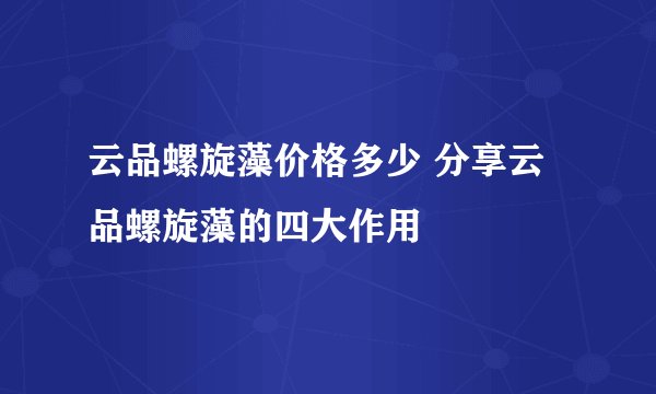 云品螺旋藻价格多少 分享云品螺旋藻的四大作用