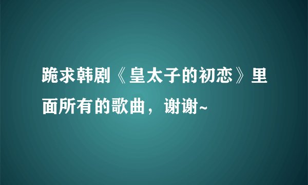 跪求韩剧《皇太子的初恋》里面所有的歌曲，谢谢~