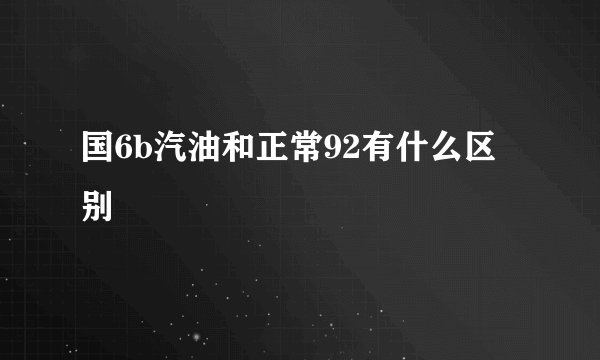 国6b汽油和正常92有什么区别