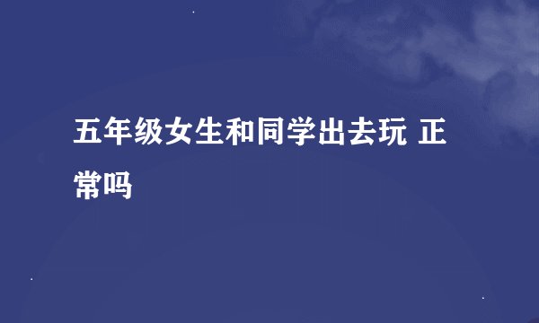 五年级女生和同学出去玩 正常吗