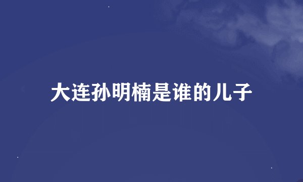 大连孙明楠是谁的儿子