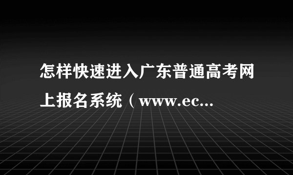 怎样快速进入广东普通高考网上报名系统（www.ecogd.edu.cn/bm）报名 ？