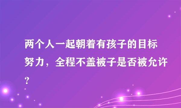 两个人一起朝着有孩子的目标努力，全程不盖被子是否被允许？