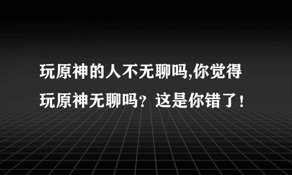 玩原神的人不无聊吗,你觉得玩原神无聊吗？这是你错了！