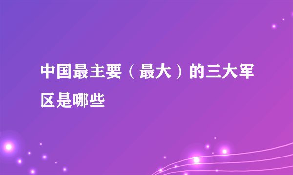 中国最主要（最大）的三大军区是哪些