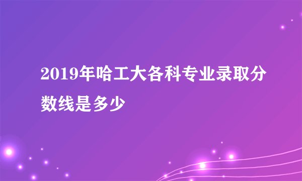 2019年哈工大各科专业录取分数线是多少