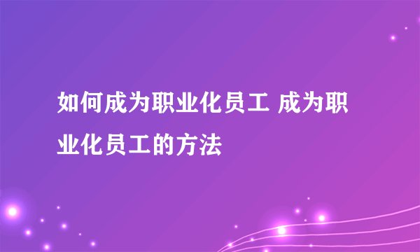 如何成为职业化员工 成为职业化员工的方法