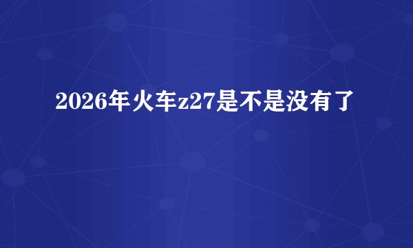 2026年火车z27是不是没有了