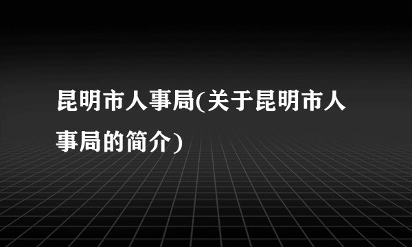 昆明市人事局(关于昆明市人事局的简介)