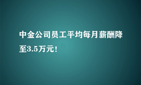 中金公司员工平均每月薪酬降至3.5万元！