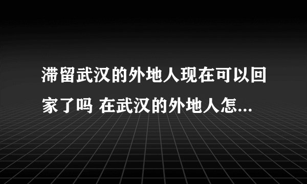 滞留武汉的外地人现在可以回家了吗 在武汉的外地人怎么出去最新消息