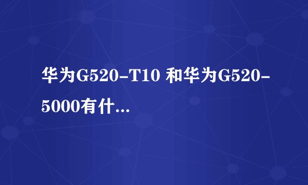 华为G520-T10 和华为G520-5000有什么区别？