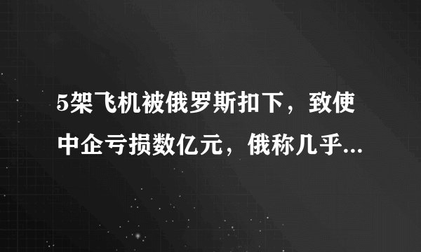 5架飞机被俄罗斯扣下，致使中企亏损数亿元，俄称几乎不可能归还