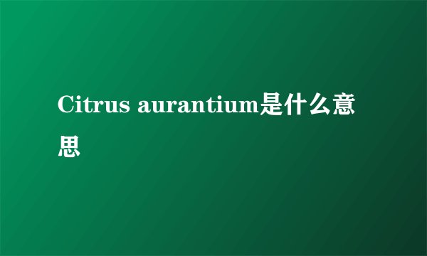 Citrus aurantium是什么意思