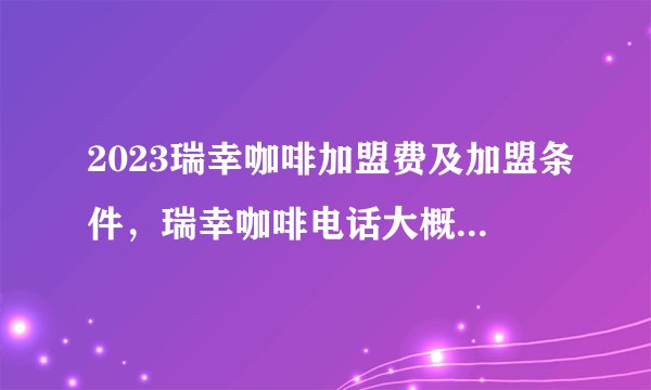 2023瑞幸咖啡加盟费及加盟条件，瑞幸咖啡电话大概多少钱？
