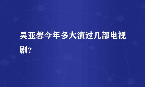 吴亚馨今年多大演过几部电视剧？