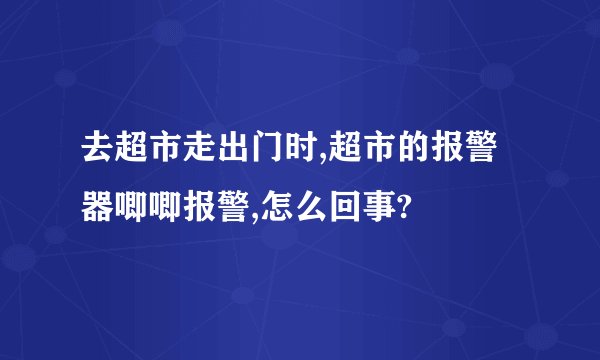 去超市走出门时,超市的报警器唧唧报警,怎么回事?