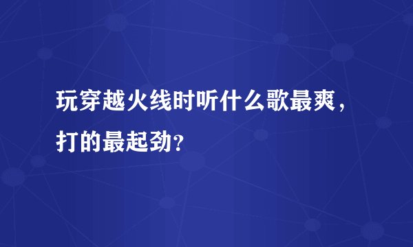 玩穿越火线时听什么歌最爽，打的最起劲？