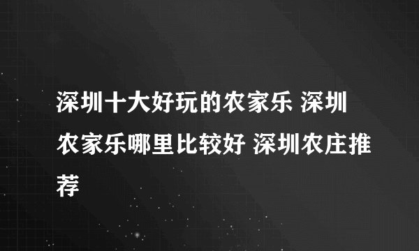深圳十大好玩的农家乐 深圳农家乐哪里比较好 深圳农庄推荐