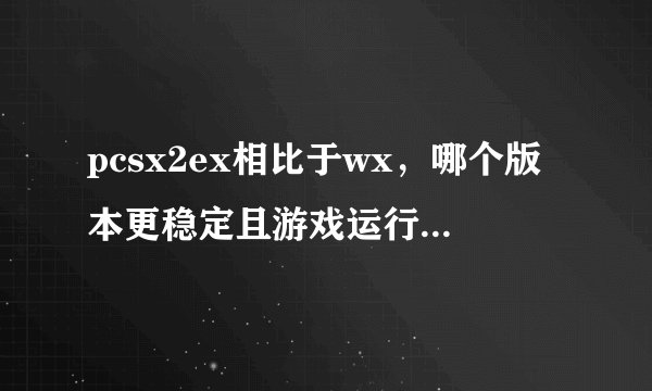 pcsx2ex相比于wx，哪个版本更稳定且游戏运行速度更快？