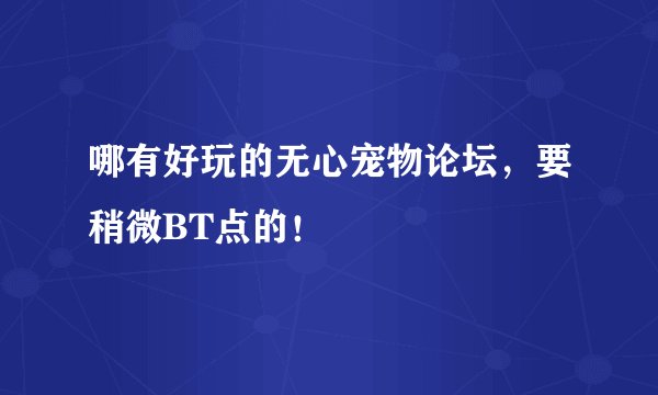 哪有好玩的无心宠物论坛，要稍微BT点的！