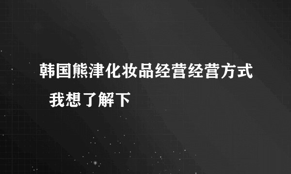 韩国熊津化妆品经营经营方式  我想了解下