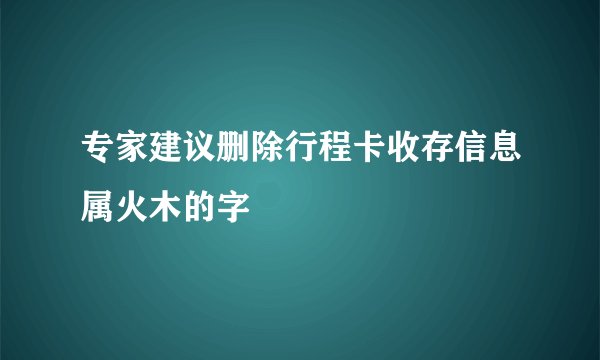 专家建议删除行程卡收存信息属火木的字