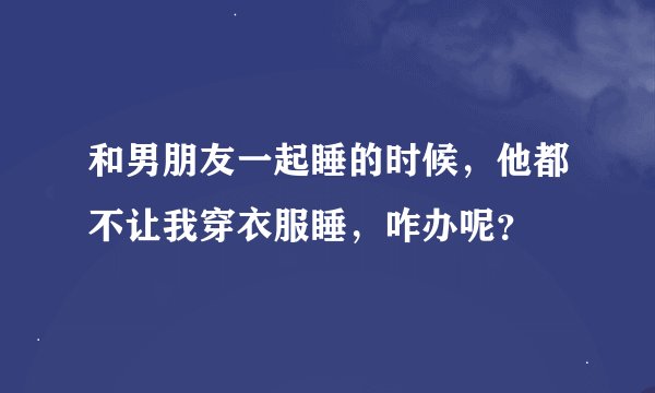 和男朋友一起睡的时候，他都不让我穿衣服睡，咋办呢？