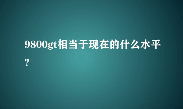 9800gt相当于现在的什么水平?