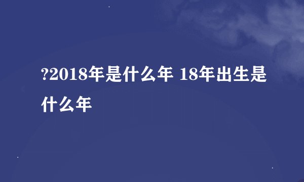 ?2018年是什么年 18年出生是什么年