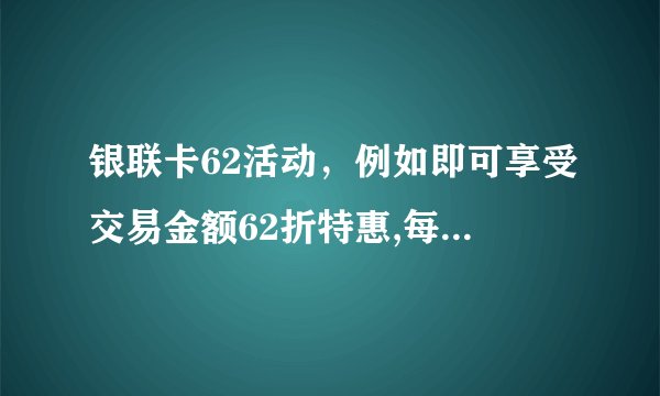 银联卡62活动，例如即可享受交易金额62折特惠,每单最高立减100元什么意思