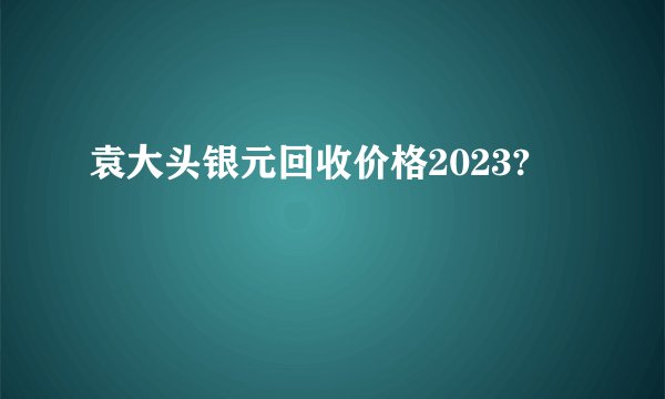 袁大头银元回收价格2023?