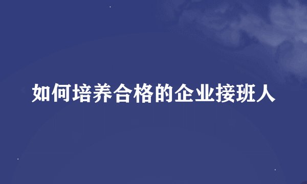 如何培养合格的企业接班人