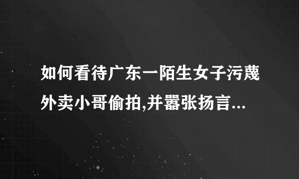 如何看待广东一陌生女子污蔑外卖小哥偷拍,并嚣张扬言 ldquo 让