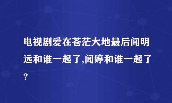 电视剧爱在苍茫大地最后闻明远和谁一起了,闻婷和谁一起了？