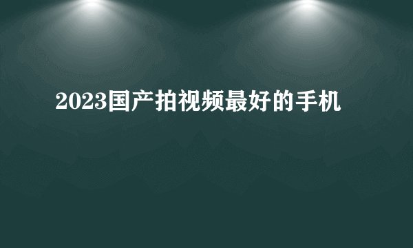 2023国产拍视频最好的手机